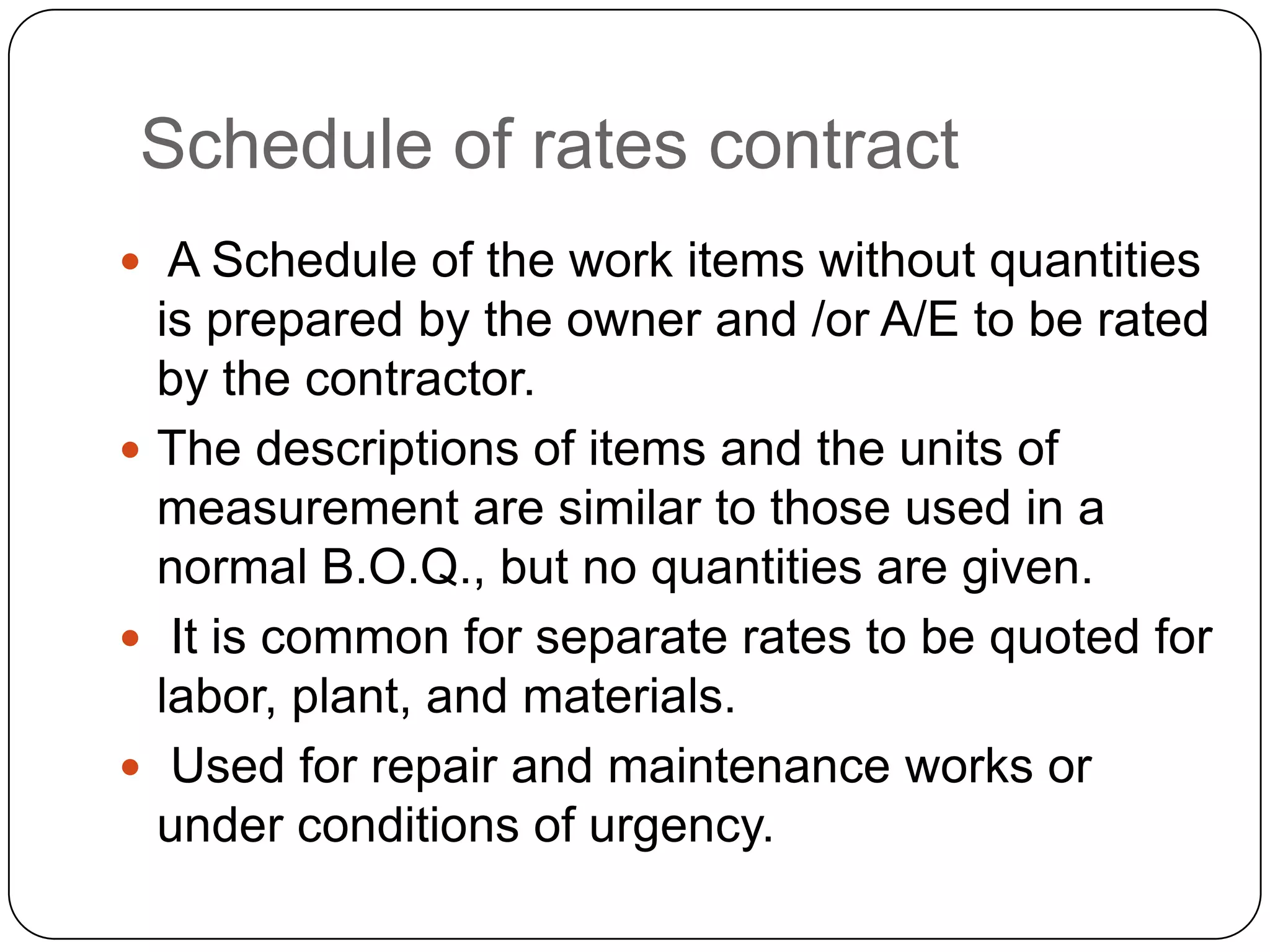 Schedule of rates contract
 A Schedule of the work items without quantities
is prepared by the owner and /or A/E to be rated
by the contractor.
 The descriptions of items and the units of
measurement are similar to those used in a
normal B.O.Q., but no quantities are given.
 It is common for separate rates to be quoted for
labor, plant, and materials.
 Used for repair and maintenance works or
under conditions of urgency.
 