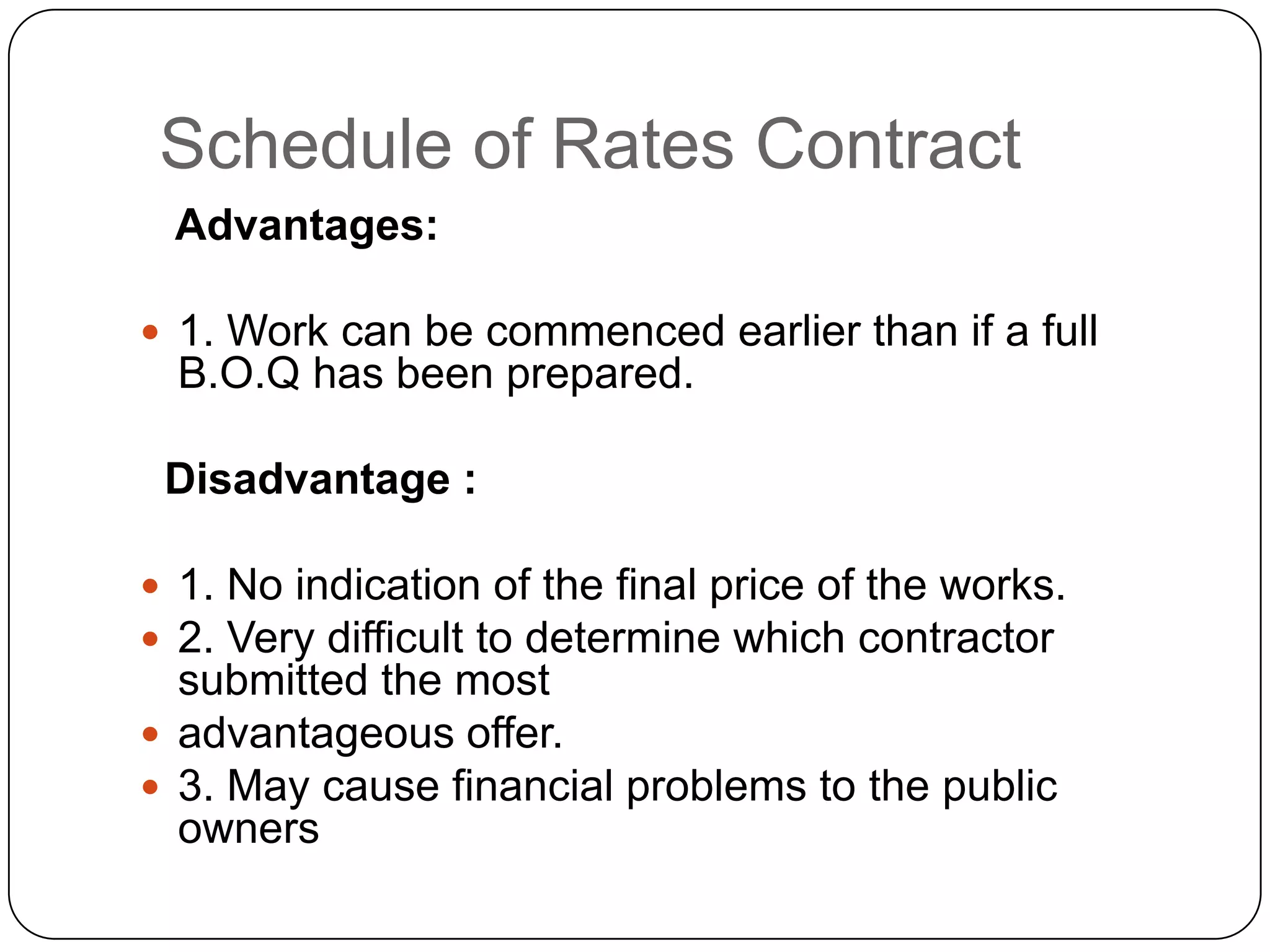 Schedule of Rates Contract
Advantages:
 1. Work can be commenced earlier than if a full
B.O.Q has been prepared.
Disadvantage :
 1. No indication of the final price of the works.
 2. Very difficult to determine which contractor
submitted the most
 advantageous offer.
 3. May cause financial problems to the public
owners
 