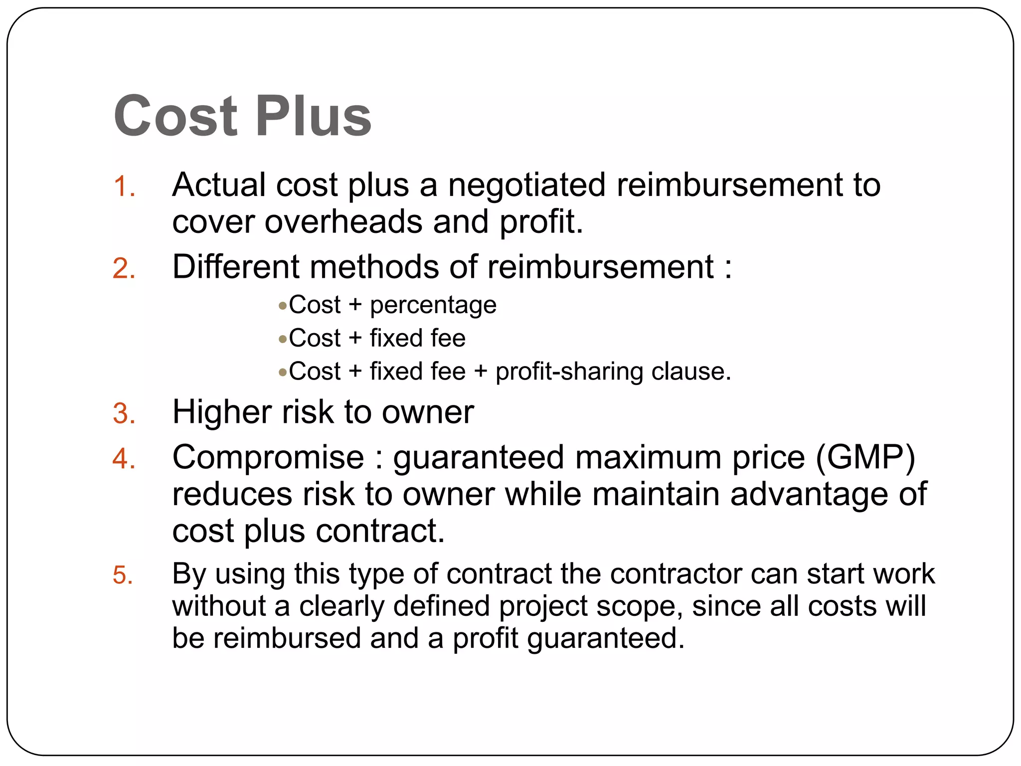 Cost Plus
1. Actual cost plus a negotiated reimbursement to
cover overheads and profit.
2. Different methods of reimbursement :
Cost + percentage
Cost + fixed fee
Cost + fixed fee + profit-sharing clause.
3. Higher risk to owner
4. Compromise : guaranteed maximum price (GMP)
reduces risk to owner while maintain advantage of
cost plus contract.
5. By using this type of contract the contractor can start work
without a clearly defined project scope, since all costs will
be reimbursed and a profit guaranteed.
 