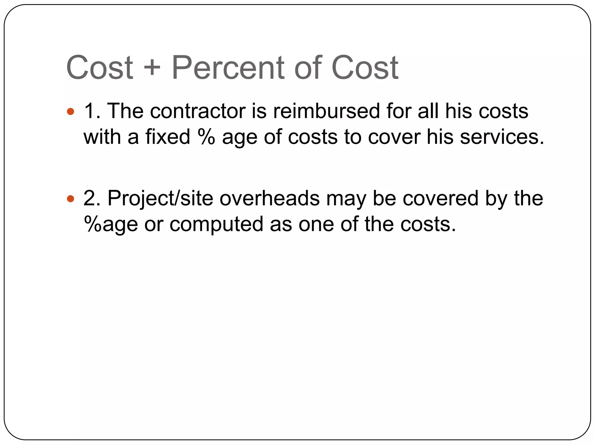 Cost + Percent of Cost
 1. The contractor is reimbursed for all his costs
with a fixed % age of costs to cover his services.
 2. Project/site overheads may be covered by the
%age or computed as one of the costs.
 