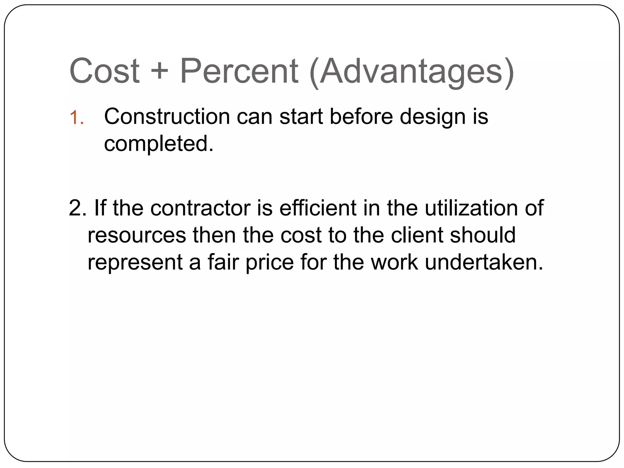 Cost + Percent (Advantages)
1. Construction can start before design is
completed.
2. If the contractor is efficient in the utilization of
resources then the cost to the client should
represent a fair price for the work undertaken.
 