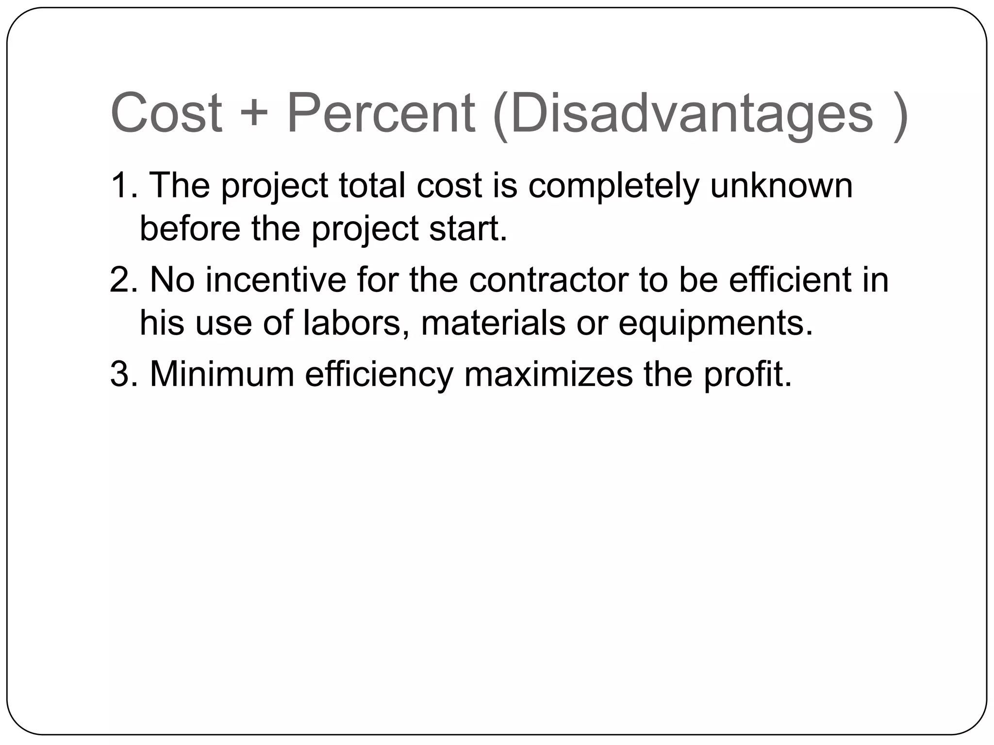 Cost + Percent (Disadvantages )
1. The project total cost is completely unknown
before the project start.
2. No incentive for the contractor to be efficient in
his use of labors, materials or equipments.
3. Minimum efficiency maximizes the profit.
 