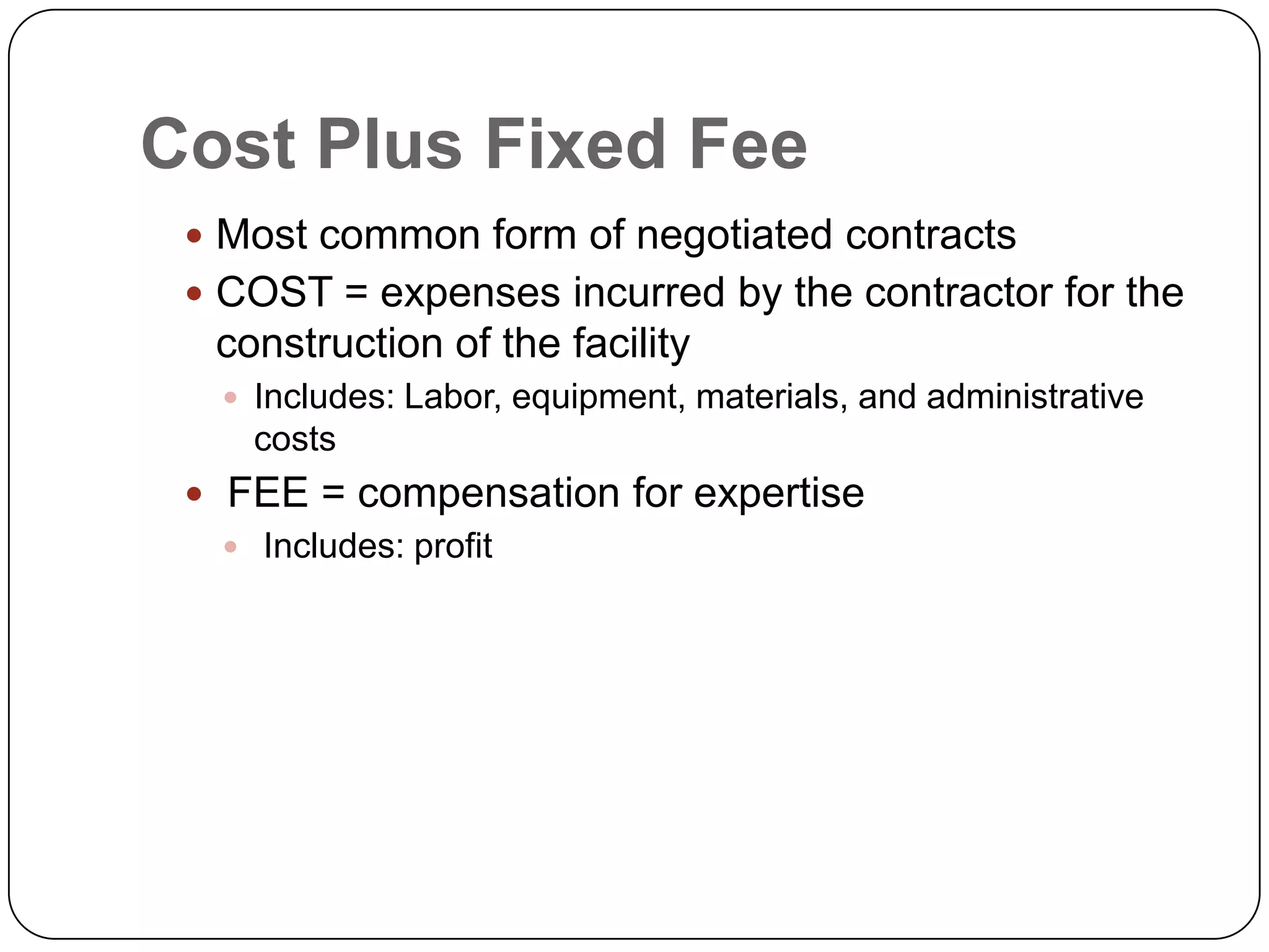 Cost Plus Fixed Fee
 Most common form of negotiated contracts
 COST = expenses incurred by the contractor for the
construction of the facility
 Includes: Labor, equipment, materials, and administrative
costs
 FEE = compensation for expertise
 Includes: profit
 