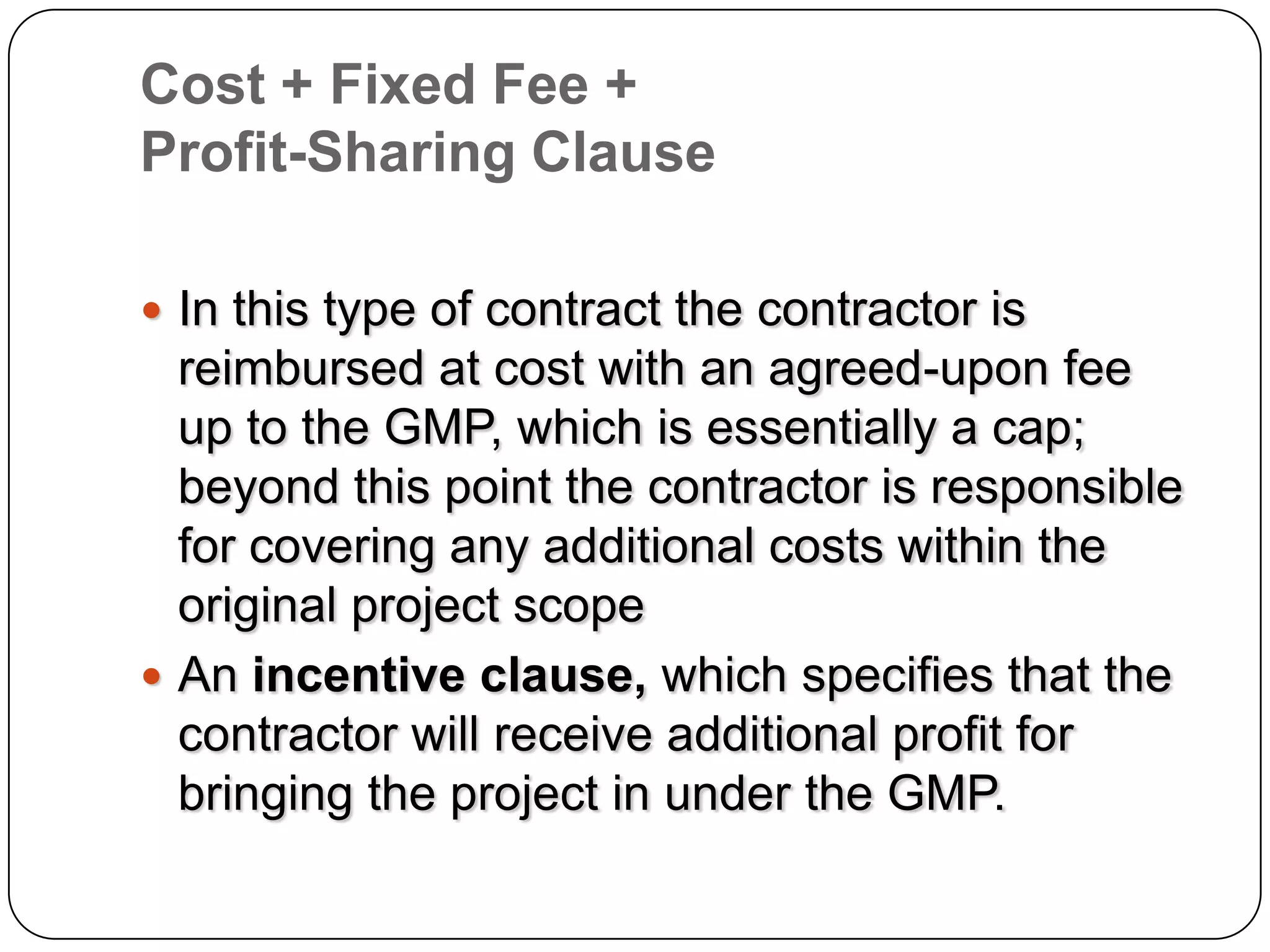 Cost + Fixed Fee +
Profit-Sharing Clause
 In this type of contract the contractor is
reimbursed at cost with an agreed-upon fee
up to the GMP, which is essentially a cap;
beyond this point the contractor is responsible
for covering any additional costs within the
original project scope
 An incentive clause, which specifies that the
contractor will receive additional profit for
bringing the project in under the GMP.
 