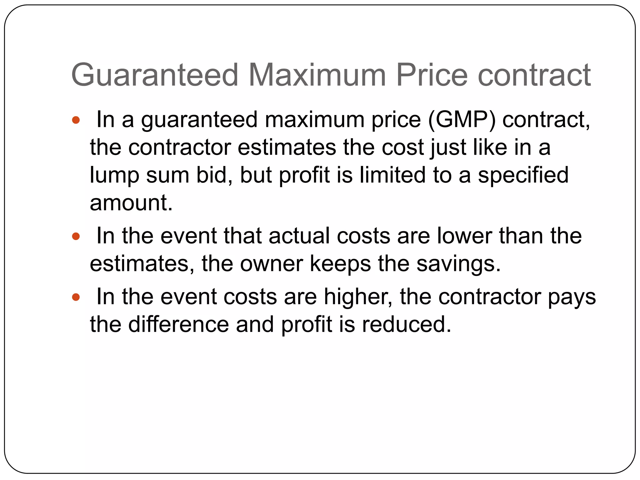 Guaranteed Maximum Price contract
 In a guaranteed maximum price (GMP) contract,
the contractor estimates the cost just like in a
lump sum bid, but profit is limited to a specified
amount.
 In the event that actual costs are lower than the
estimates, the owner keeps the savings.
 In the event costs are higher, the contractor pays
the difference and profit is reduced.
 
