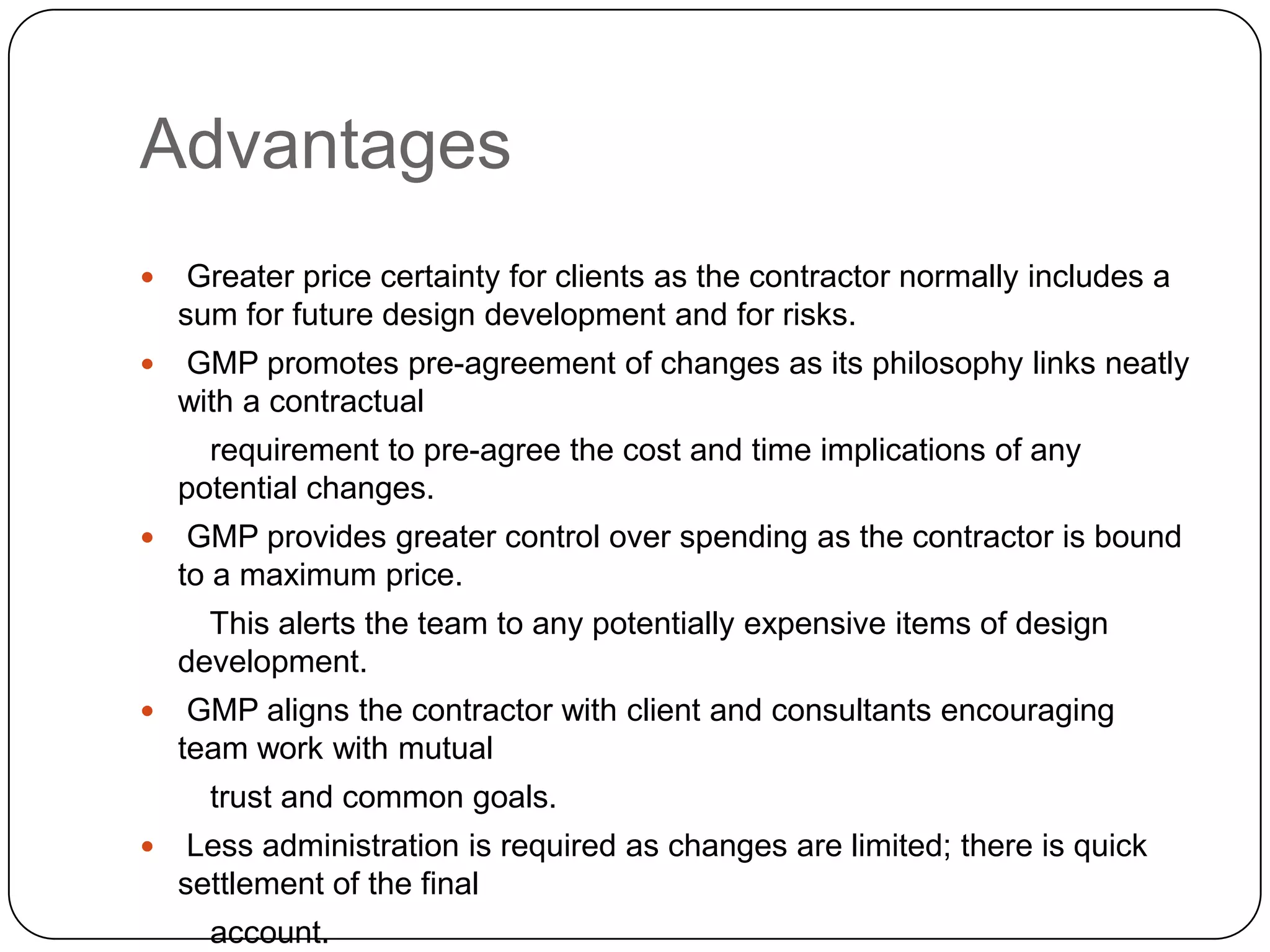 Advantages
 Greater price certainty for clients as the contractor normally includes a
sum for future design development and for risks.
 GMP promotes pre-agreement of changes as its philosophy links neatly
with a contractual
requirement to pre-agree the cost and time implications of any
potential changes.
 GMP provides greater control over spending as the contractor is bound
to a maximum price.
This alerts the team to any potentially expensive items of design
development.
 GMP aligns the contractor with client and consultants encouraging
team work with mutual
trust and common goals.
 Less administration is required as changes are limited; there is quick
settlement of the final
account.
 