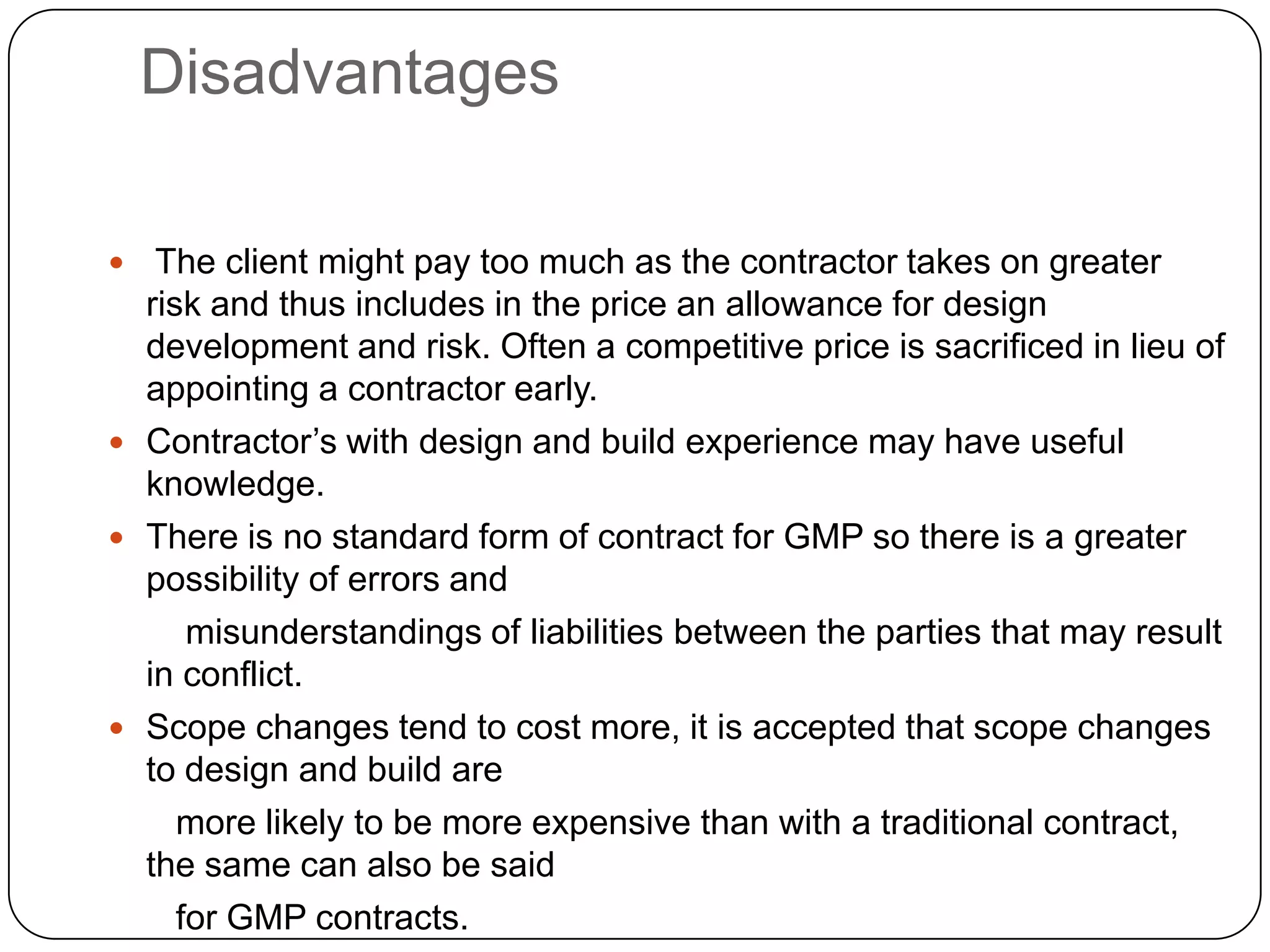 Disadvantages
 The client might pay too much as the contractor takes on greater
risk and thus includes in the price an allowance for design
development and risk. Often a competitive price is sacrificed in lieu of
appointing a contractor early.
 Contractor’s with design and build experience may have useful
knowledge.
 There is no standard form of contract for GMP so there is a greater
possibility of errors and
misunderstandings of liabilities between the parties that may result
in conflict.
 Scope changes tend to cost more, it is accepted that scope changes
to design and build are
more likely to be more expensive than with a traditional contract,
the same can also be said
for GMP contracts.
 