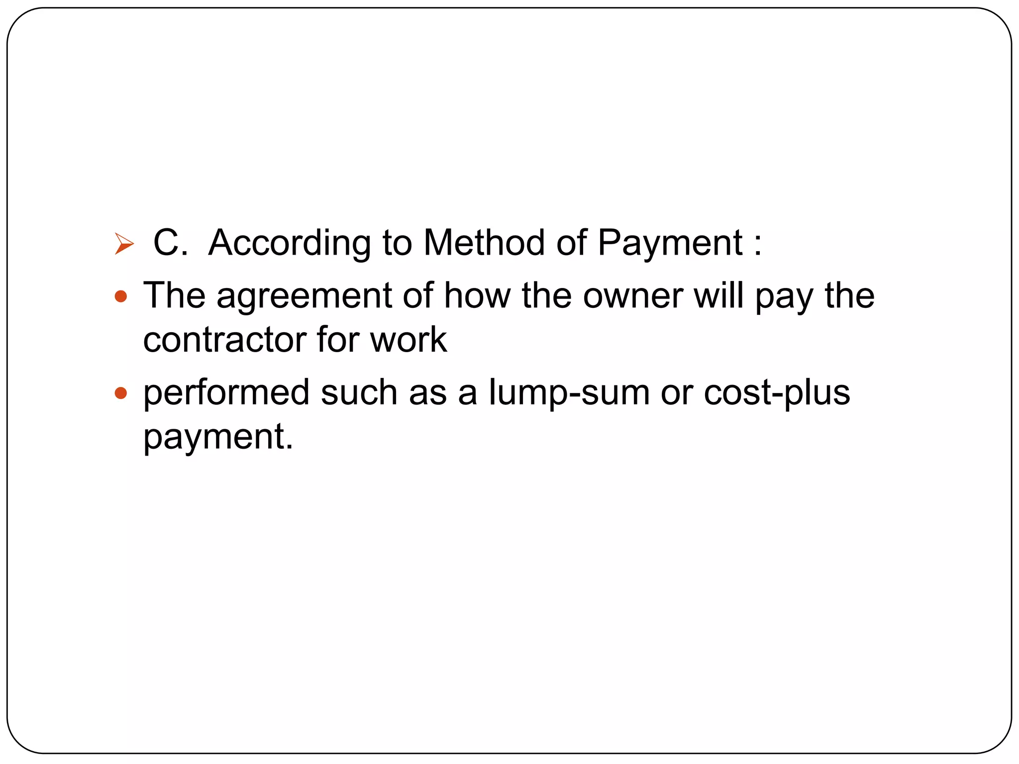  C. According to Method of Payment :
 The agreement of how the owner will pay the
contractor for work
 performed such as a lump-sum or cost-plus
payment.
 