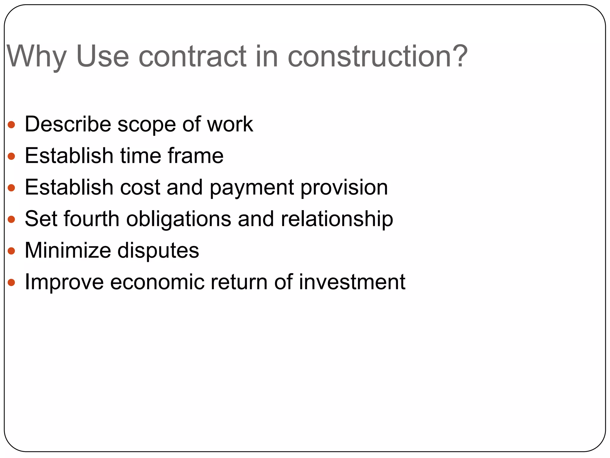 Why Use contract in construction?
 Describe scope of work
 Establish time frame
 Establish cost and payment provision
 Set fourth obligations and relationship
 Minimize disputes
 Improve economic return of investment
 