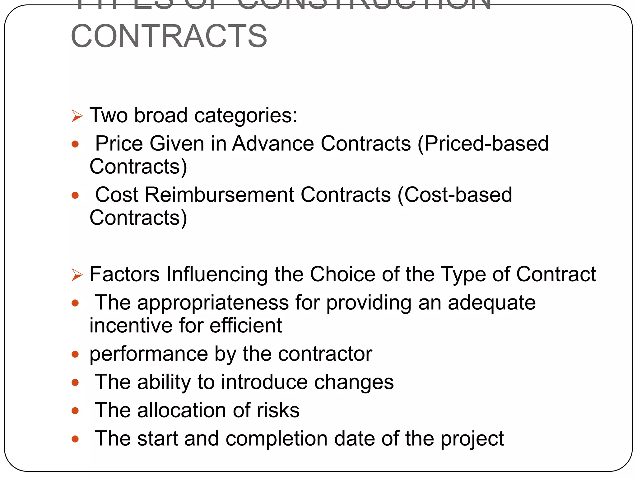 TYPES OF CONSTRUCTION
CONTRACTS
 Two broad categories:
 Price Given in Advance Contracts (Priced-based
Contracts)
 Cost Reimbursement Contracts (Cost-based
Contracts)
 Factors Influencing the Choice of the Type of Contract
 The appropriateness for providing an adequate
incentive for efficient
 performance by the contractor
 The ability to introduce changes
 The allocation of risks
 The start and completion date of the project
 