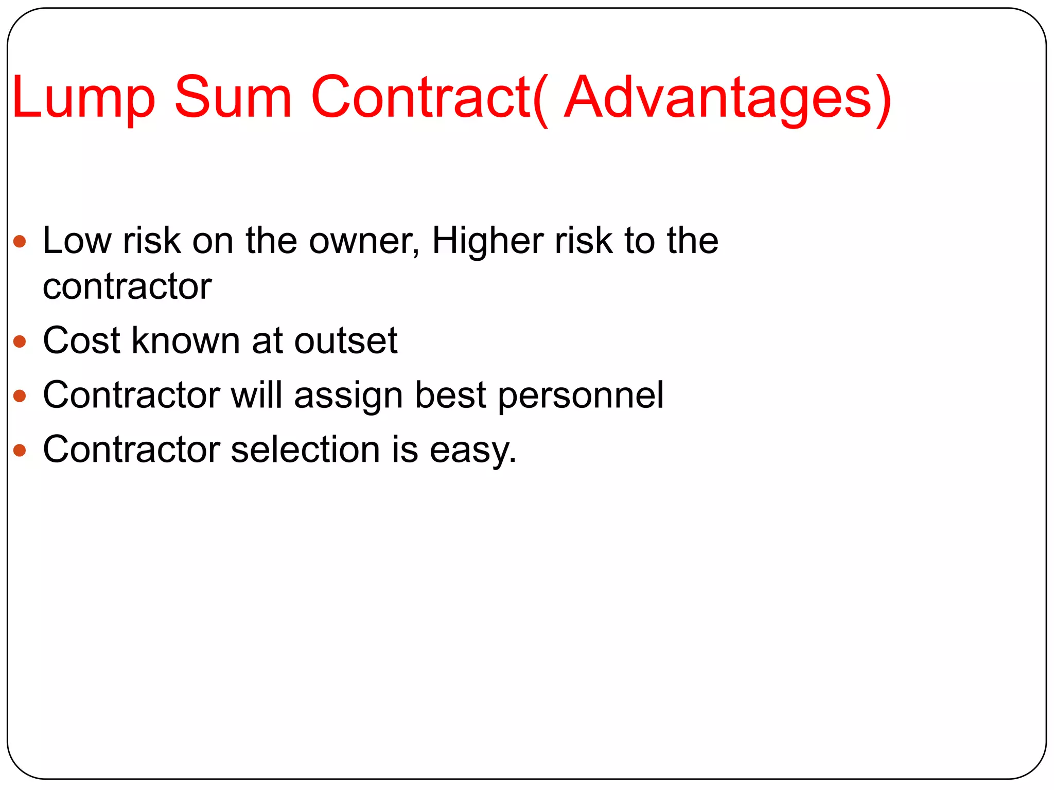Lump Sum Contract( Advantages)
 Low risk on the owner, Higher risk to the
contractor
 Cost known at outset
 Contractor will assign best personnel
 Contractor selection is easy.
 