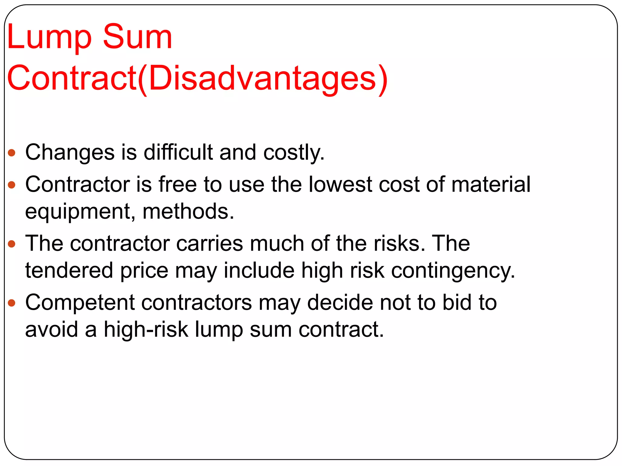 Lump Sum
Contract(Disadvantages)
 Changes is difficult and costly.
 Contractor is free to use the lowest cost of material
equipment, methods.
 The contractor carries much of the risks. The
tendered price may include high risk contingency.
 Competent contractors may decide not to bid to
avoid a high-risk lump sum contract.
 