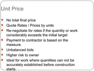 Unit Price
 No total final price
 Quote Rates / Prices by units
 Re-negotiate for rates if the quantity or work
considerably exceeds the initial target
 Payment to contractor is based on the
measure.
 Unbalanced bids
 Higher risk to owner
 Ideal for work where quantities can not be
accurately established before construction
starts.
 