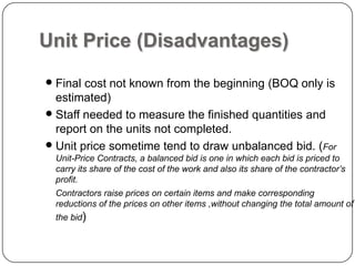 Unit Price (Disadvantages)
 Final cost not known from the beginning (BOQ only is
estimated)
 Staff needed to measure the finished quantities and
report on the units not completed.
 Unit price sometime tend to draw unbalanced bid. (For
Unit-Price Contracts, a balanced bid is one in which each bid is priced to
carry its share of the cost of the work and also its share of the contractor’s
profit.
Contractors raise prices on certain items and make corresponding
reductions of the prices on other items ,without changing the total amount of
the bid)
 
