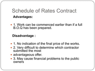 Schedule of Rates Contract
Advantages:
 1. Work can be commenced earlier than if a full
B.O.Q has been prepared.
Disadvantage :
 1. No indication of the final price of the works.
 2. Very difficult to determine which contractor
submitted the most
 advantageous offer.
 3. May cause financial problems to the public
owners
 