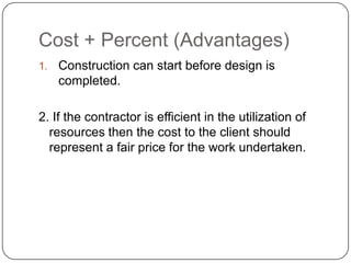 Cost + Percent (Advantages)
1. Construction can start before design is
completed.
2. If the contractor is efficient in the utilization of
resources then the cost to the client should
represent a fair price for the work undertaken.
 