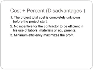 Cost + Percent (Disadvantages )
1. The project total cost is completely unknown
before the project start.
2. No incentive for the contractor to be efficient in
his use of labors, materials or equipments.
3. Minimum efficiency maximizes the profit.
 