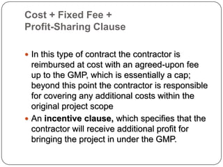 Cost + Fixed Fee +
Profit-Sharing Clause
 In this type of contract the contractor is
reimbursed at cost with an agreed-upon fee
up to the GMP, which is essentially a cap;
beyond this point the contractor is responsible
for covering any additional costs within the
original project scope
 An incentive clause, which specifies that the
contractor will receive additional profit for
bringing the project in under the GMP.
 