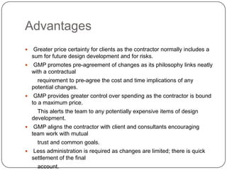Advantages
 Greater price certainty for clients as the contractor normally includes a
sum for future design development and for risks.
 GMP promotes pre-agreement of changes as its philosophy links neatly
with a contractual
requirement to pre-agree the cost and time implications of any
potential changes.
 GMP provides greater control over spending as the contractor is bound
to a maximum price.
This alerts the team to any potentially expensive items of design
development.
 GMP aligns the contractor with client and consultants encouraging
team work with mutual
trust and common goals.
 Less administration is required as changes are limited; there is quick
settlement of the final
account.
 