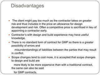 Disadvantages
 The client might pay too much as the contractor takes on greater
risk and thus includes in the price an allowance for design
development and risk. Often a competitive price is sacrificed in lieu of
appointing a contractor early.
 Contractor’s with design and build experience may have useful
knowledge.
 There is no standard form of contract for GMP so there is a greater
possibility of errors and
misunderstandings of liabilities between the parties that may result
in conflict.
 Scope changes tend to cost more, it is accepted that scope changes
to design and build are
more likely to be more expensive than with a traditional contract,
the same can also be said
for GMP contracts.
 