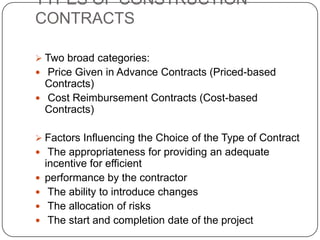 TYPES OF CONSTRUCTION
CONTRACTS
 Two broad categories:
 Price Given in Advance Contracts (Priced-based
Contracts)
 Cost Reimbursement Contracts (Cost-based
Contracts)
 Factors Influencing the Choice of the Type of Contract
 The appropriateness for providing an adequate
incentive for efficient
 performance by the contractor
 The ability to introduce changes
 The allocation of risks
 The start and completion date of the project
 