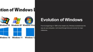 Evolution of Windows
From its beginnings in 1985 to the modern era, Windows revolutionized the
way we use computers. Let's travel through time and uncover its major
milestones.
 