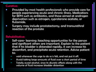 Curative:   Provided by most health professionals who provide care for people experiencing acute and chronic illness. Medications for BPH such as antibiotics, and those aimed at androgen deprivation such as estrogen, cyproterone acetate, or flutamide. Surgery may include prostatectomy, and transurethral resection of the prostate Rehabilitative:   Self-care- learning /teaching opportunities for the person and significant others are important. Explain to the patient that if his bladder is distended rapidly, it can increase his discomfort, and precipitate acute retention. Advise patient to: void whenever the urge to do so is felt, and not put it off.  Avoid taking large amounts of fluid over a short period of time Totally avoid alcohol, since its diuretic effects along with the volume of fluid increases bladder distention 