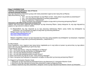 Stage 3 LEARNING PLAN
Teaching / Learning Sequence: Use of Three Is
Introduce Essential Question:
Ang mga mag-aaral ay manonood ng isang multi media presentation tugkol sa ibat- ibang tribo sa Pilipinas.
Mga pamprosesong tanong:
                   1. Anu – ano ang mga katangian ng mga Pilipino sa ibat – ibang rehiyon ang ipinakita sa presentasyon?
                   2. Anu – Ano ang kanilang pagkakaiba at kanilang pagkakatulad?
                   3. Bakit sila nagkakaiba? Nagkakatulad?
                   4. Paano maiuugnay ang heograpiya sa pagbuo at pag-unlad ng sinaunang pamayanang Pilipino?
Interactions with Different Resources to Answer E.Q.
Aalamin natin kung paano nagsimula ang kasaysayan ng mga sinaunang Pilipino. Upang matugunan ito, ang mga mag-aaral ay
gagawa sa mga susunod na klasrum aktibitis.

   A.) Magsasaliksik ang mga mag-aaral ng sa mga sinaunang kabihasnang Pilipino upang makita ang kahalagahan ng
        kasaysayan, tao at heograpiya sa pagbuo at pag-unlad ng sinaunang kabihasnan
   Ibibigay ng guro ang mga source na ito
   http://www.bagongkasaysayan.com
   http://www.up-likas.multiply.com

   Matapos magsaliksik, bubuuin ng mga mag-aaral ang mind map upang maipakita ang kahalagahan ng kasaysayan, heograpiya
   at tao sa pagbuo at pag-unlad ng sinaunang kabihasnan. ( Attachment # 1)


B.) Map Analysis
Kung mapapansin ninyo, bagamat nasa iisang bansa magkakaiba pa rin ang kultura at paraan ng pamumuhay ng mga pilipino.
Suriin natin ang mga pagkakaibang ito gamit ang mapa.
Pamprosesong Tanong:
1. Anu – anong mga anyong – tubig ang matatagpuan sa Pilipinas?
2. Anu – ano naman ang mga anyong-lupa na matatagpuan dito?
3. Anu – ano ang mga rehiyong bumubuo sa Pilipinas?
4. Anu – ano ang mga katangiang pisikal ng bawat rehiyon?
5. Paano namumuhay ang mga tao sa ibat – ibang rehiyong nabanggit?
6. Paano maiuugnay ang heograpiya at kasaysayan sa pagbuo at pag-unlad ng sinaunang pamayanang Pilipino?

C.) Paggamit ng Anticipation Reaction Guide
    1. Sasagutan ng mga mag-aaral ang AnticipationColumn ang Attachment # 2: Anticipation-Reaction Guide.
    2. Manonood ang mga mag-aaral ng isang video presentation tungkol sa Bagyong Ondoy.
    3. Matapos mapanood ang video presentation, sasagutan naman ng mga mag-aaral ang Reaction Column ng Anticipation
 