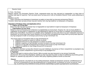 Reaction Guide

D. Think – Pair Share
Matapos sagutan ang Anticipation Reaction Guide, magpapares–pares ang mga mag-aaral at magpapalitan ng ideya base sa
kanilang mga sagot at napanood. Pipili ang bawat pares ng isang punto mula sa Anticipation-Reaction Guide upang ipaliwanag sa
klase.
Babalikan ang EQ:
    Paano maiuugnay ang heograpiya at kasaysayan sa pagbuo at pag-unlad ng sinaunang pamayanang Pilipino?
Transition: Bubuo tayo ng isang concept map para matukoy natin ang mga kaalaman sa kasaysayan at heograpiya.

Integration of Findings of E.U. and Application of E.U.
    1. Pagbuo ng Concept Map
    Bubuo ang mga mag-aaral ng concept map na magpapakita sa mga kaalaman tungkol sa kasaysayan at heograpiya.
    2. Pagsasagawa ng Case Study
    Malapit na ang ika-limandaang taon anibersaryo ng pagkakatatag ng inyong bayan. Kaugnay nito, nais ng inyong alkalde na
    magpalabas ng isang aklat na magpapakita sa mga pagbabagong naganap sa inyong bayan sa nakalipas ng limandaang taon .
    bilang isang mananaliksik, kinumisyon ka ng alkalde upang magsagawa ng isang case study kung saan maipapakita ang local na
    kasaysayan ng inyong bayan.Nais niyang maipakita mo sa case study ang pagsisismula at pag-unlad ng inyong bayan gayundin
    ang mga pangyayari at salik na humubog sa pamumuhay ng mga mamamayan nito.

    Ang inyong output ay huhusgahan batay sa mga pamantayang ito:
        a. Paglalahad ng paksa sa maayos at malinaw na paraan.
        b. Pagkakasunod-sunod ng mga pangyayari sa maayos na paraan.
        c. Pagkilala o pagtukoy sa mga katangian ng kultura ng bayan at ng mga mamamayan nito.
        d. Pagsusuri sa mga salik at pangyayaring humubog sa pamumuhay ng mga mamamayan.
        e. Paggamit at pagkilala sa mga sangguniang ginamit sa pag-aaral.
   3. Pagpapahalaga
    Magsasagawa ang klase ng isang Buzz Session kung saan tatalakayin ang tanong na Paano naaapektuhan ng kapaligiran ang
   pamumuhay ko at paano naaapektuhan ng pamumuhay ko ang kapaligiran ko?
   4. Paglalapat
    Base sa mga sagot na nakuha sa Buzz Session, lilikha ng poster ang mga mag-aaral na may temang Sustainable
   Development: Ako at ang Aking Kapaligiran. Ipakikita ng mga mag-aaral ang poster sa klase at ipaliliwanag ang kanilang ginawa.
   Matapos ito, ipapaskil ang mga poster sa Freedom Wall upang magsilbing paalala sa kanila sa araw-araw.

    Closure:
         Katulad ng lipunan, ang bawat tao ay may sariling kasaysayan. Katulad ng kasaysayan ng lipunan, ipinaliliwanag din ng
         personal na kasaysayang ito ang mga pangkasalukuyan at panghinaharap na pangyayari sa buhay ng isang tao. Kaya
         nga, sa parehong buhay indibidwal at buhay pambansa napakahalaga ng papel ng ginagampanan ng kasaysayan.
 