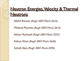Neutron Energies, Velocity & Thermal
Neutrons
 Abdul Rizwan (Reg# 2007-Mech-2616)

 Waleed Mumtaz (Reg# 2007-Mech-2615)

 Adnan Rasheed (Reg# 2007-Mech-2557)

 Adnan Khan (Reg# 2007-Mech-2620)

 Suhaib Ilyas (Reg# 2007-Mech-2595)
 