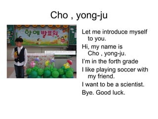 Cho , yong-ju
       Let me introduce myself
           to you.
       Hi, my name is
           Cho , yong-ju.
       I’m in the forth grade
       I like playing soccer with
           my friend.
       I want to be a scientist.
       Bye. Good luck.
 