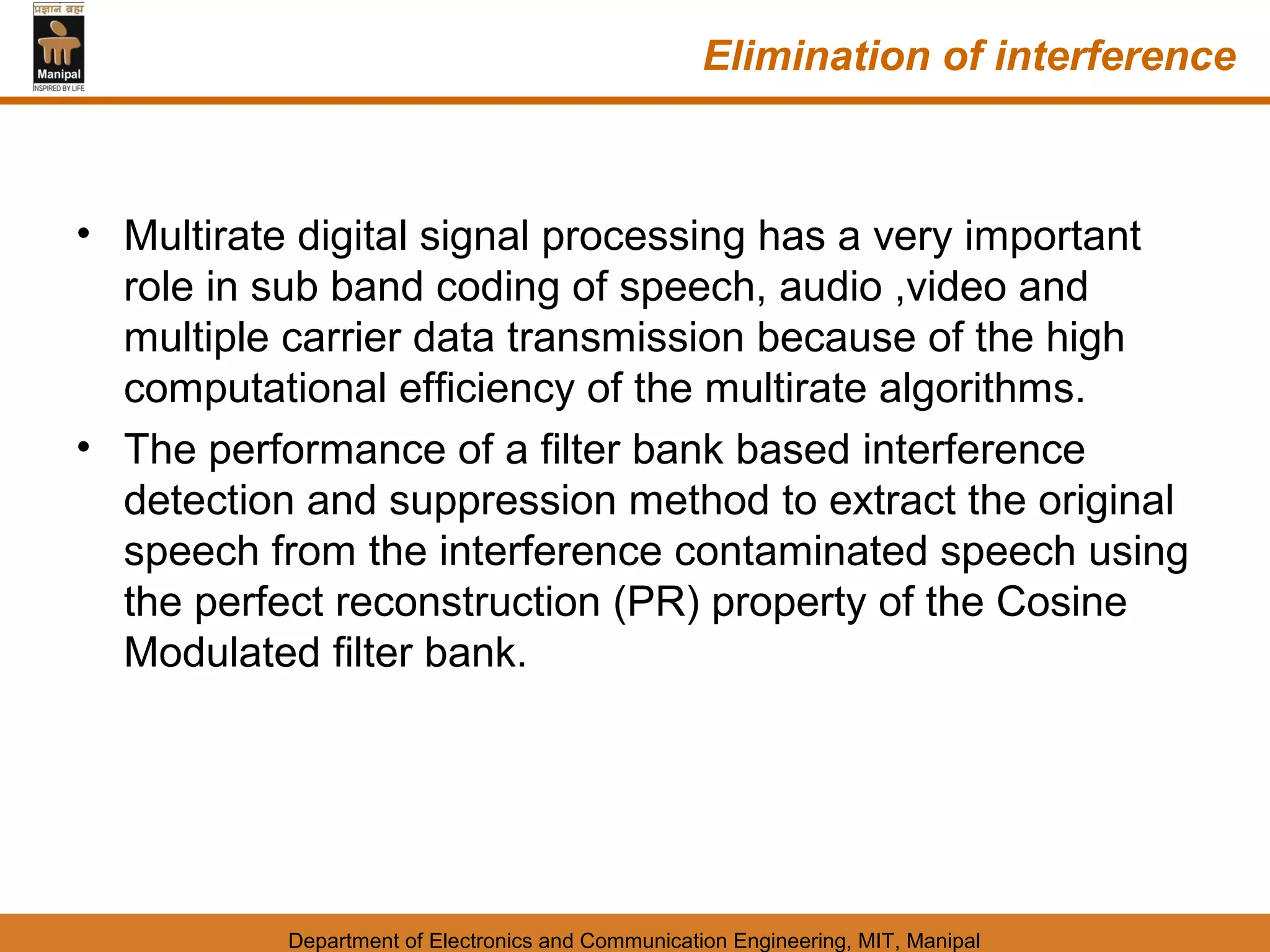 Elimination of interference



• Multirate digital signal processing has a very important
  role in sub band coding of speech, audio ,video and
  multiple carrier data transmission because of the high
  computational efficiency of the multirate algorithms.
• The performance of a filter bank based interference
  detection and suppression method to extract the original
  speech from the interference contaminated speech using
  the perfect reconstruction (PR) property of the Cosine
  Modulated filter bank.




           Department of Electronics and Communication Engineering, MIT, Manipal
 