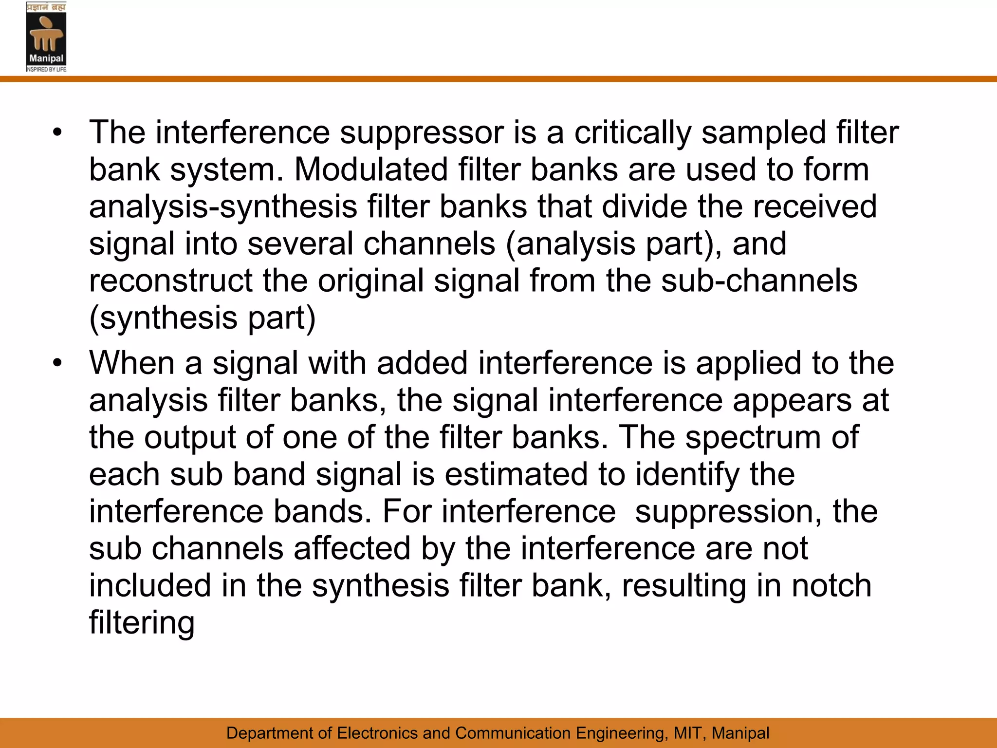 • The interference suppressor is a critically sampled filter
  bank system. Modulated filter banks are used to form
  analysis-synthesis filter banks that divide the received
  signal into several channels (analysis part), and
  reconstruct the original signal from the sub-channels
  (synthesis part)
• When a signal with added interference is applied to the
  analysis filter banks, the signal interference appears at
  the output of one of the filter banks. The spectrum of
  each sub band signal is estimated to identify the
  interference bands. For interference suppression, the
  sub channels affected by the interference are not
  included in the synthesis filter bank, resulting in notch
  filtering


            Department of Electronics and Communication Engineering, MIT, Manipal
 