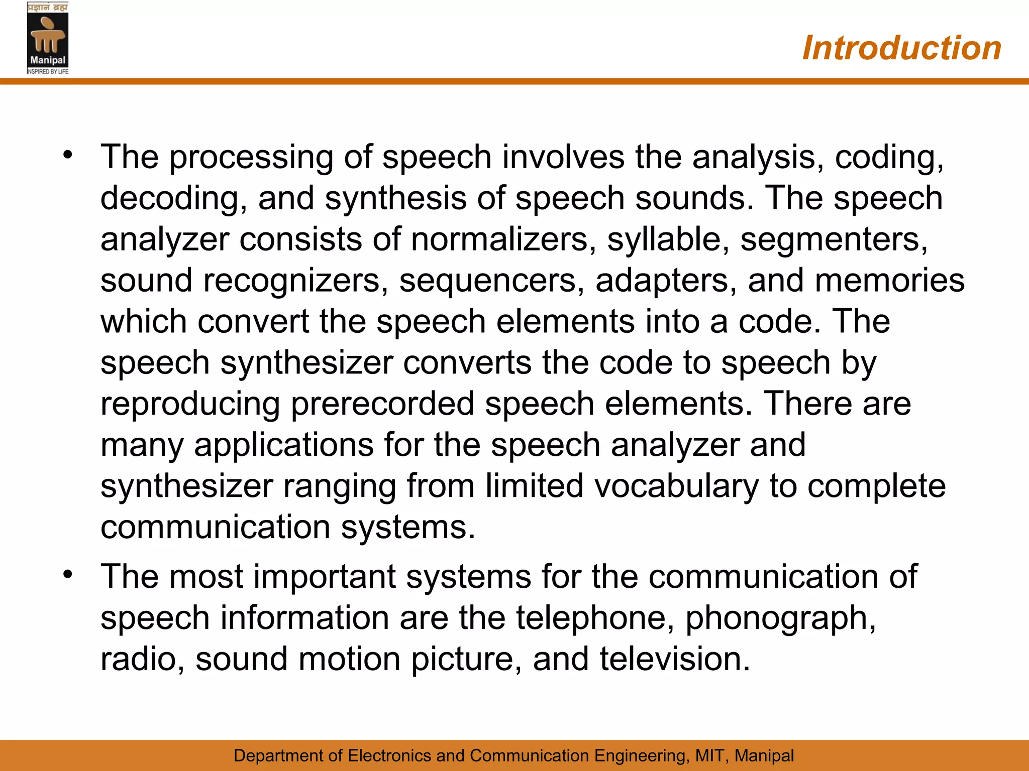 Introduction


• The processing of speech involves the analysis, coding,
  decoding, and synthesis of speech sounds. The speech
  analyzer consists of normalizers, syllable, segmenters,
  sound recognizers, sequencers, adapters, and memories
  which convert the speech elements into a code. The
  speech synthesizer converts the code to speech by
  reproducing prerecorded speech elements. There are
  many applications for the speech analyzer and
  synthesizer ranging from limited vocabulary to complete
  communication systems.
• The most important systems for the communication of
  speech information are the telephone, phonograph,
  radio, sound motion picture, and television.

          Department of Electronics and Communication Engineering, MIT, Manipal
 