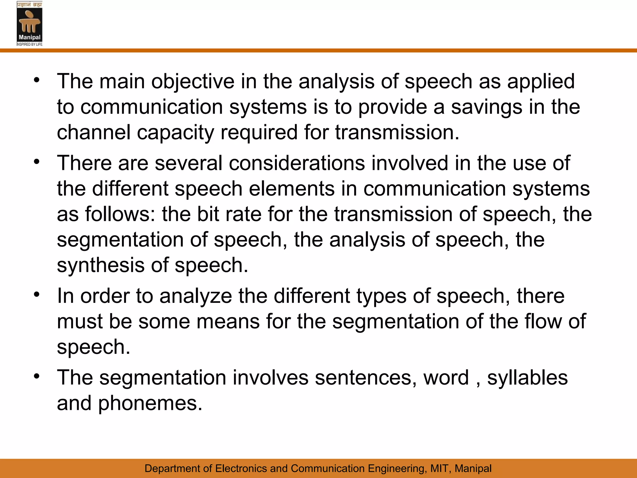 • The main objective in the analysis of speech as applied
  to communication systems is to provide a savings in the
  channel capacity required for transmission.
• There are several considerations involved in the use of
  the different speech elements in communication systems
  as follows: the bit rate for the transmission of speech, the
  segmentation of speech, the analysis of speech, the
  synthesis of speech.
• In order to analyze the different types of speech, there
  must be some means for the segmentation of the flow of
  speech.
• The segmentation involves sentences, word , syllables
  and phonemes.

            Department of Electronics and Communication Engineering, MIT, Manipal
 