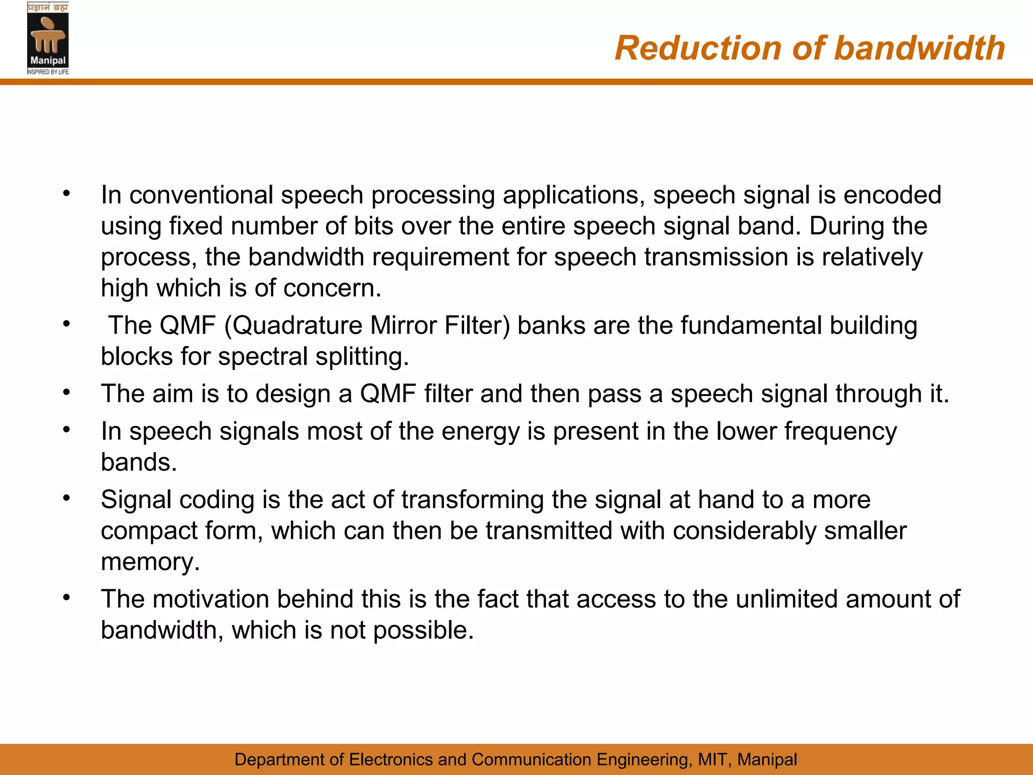 Reduction of bandwidth



•   In conventional speech processing applications, speech signal is encoded
    using fixed number of bits over the entire speech signal band. During the
    process, the bandwidth requirement for speech transmission is relatively
    high which is of concern.
•    The QMF (Quadrature Mirror Filter) banks are the fundamental building
    blocks for spectral splitting.
•   The aim is to design a QMF filter and then pass a speech signal through it.
•   In speech signals most of the energy is present in the lower frequency
    bands.
•   Signal coding is the act of transforming the signal at hand to a more
    compact form, which can then be transmitted with considerably smaller
    memory.
•   The motivation behind this is the fact that access to the unlimited amount of
    bandwidth, which is not possible.



               Department of Electronics and Communication Engineering, MIT, Manipal
 