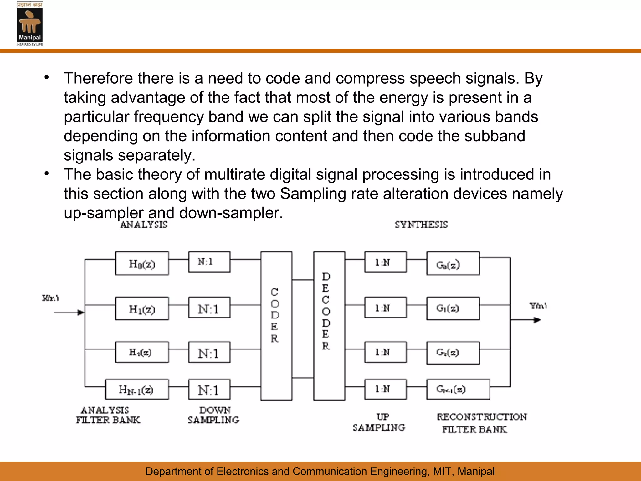 • Therefore there is a need to code and compress speech signals. By
  taking advantage of the fact that most of the energy is present in a
  particular frequency band we can split the signal into various bands
  depending on the information content and then code the subband
  signals separately.
• The basic theory of multirate digital signal processing is introduced in
  this section along with the two Sampling rate alteration devices namely
  up-sampler and down-sampler.




              Department of Electronics and Communication Engineering, MIT, Manipal
 