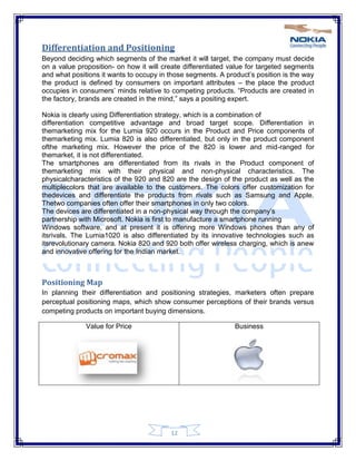 12
Differentiation and Positioning
Beyond deciding which segments of the market it will target, the company must decide
on a value proposition- on how it will create differentiated value for targeted segments
and what positions it wants to occupy in those segments. A product‘s position is the way
the product is defined by consumers on important attributes – the place the product
occupies in consumers‘ minds relative to competing products. ―Products are created in
the factory, brands are created in the mind,‖ says a positing expert.
Nokia is clearly using Differentiation strategy, which is a combination of
differentiation competitive advantage and broad target scope. Differentiation in
themarketing mix for the Lumia 920 occurs in the Product and Price components of
themarketing mix. Lumia 820 is also differentiated, but only in the product component
ofthe marketing mix. However the price of the 820 is lower and mid-ranged for
themarket, it is not differentiated.
The smartphones are differentiated from its rivals in the Product component of
themarketing mix with their physical and non-physical characteristics. The
physicalcharacteristics of the 920 and 820 are the design of the product as well as the
multiplecolors that are available to the customers. The colors offer customization for
thedevices and differentiate the products from rivals such as Samsung and Apple.
Thetwo companies often offer their smartphones in only two colors.
The devices are differentiated in a non-physical way through the company‘s
partnership with Microsoft. Nokia is first to manufacture a smartphone running
Windows software, and at present it is offering more Windows phones than any of
itsrivals. The Lumia1020 is also differentiated by its innovative technologies such as
itsrevolutionary camera. Nokia 820 and 920 both offer wireless charging, which is anew
and innovative offering for the Indian market.
Positioning Map
In planning their differentiation and positioning strategies, marketers often prepare
perceptual positioning maps, which show consumer perceptions of their brands versus
competing products on important buying dimensions.
Value for Price Business
 