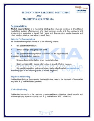 8
SEGMENTATION TARGETING POSITIONING
AND
MARKETING MIX OF NOKIA
Segmentation
Market segmentation is a marketing strategy that involves dividing a broad target
market into subsets of consumers who have common needs, and then designing and
implementing strategies to target their needs and desires using media channels and
other touch-points that best allow to reach them.
Criteria For Segmentation
An ideal market segment meets all of the following criteria:
• It is possible to measure.
• It must be large enough to earn profit.
• It is possible to reach potential customers via the organization's
promotion and distribution channel.
• It responds consistently to a given market stimulus.
• It can be reached by market intervention in a cost-effective manner.
• It is useful in deciding on the marketing mix.Levels of market segmentation
Nokia engages in the following levels of market segment:
Segment Marketing
Nokia offers designs, features and functionality that cater to the demands of the market
segment. E.g. Nokia Ngage (gamers)
Niche Marketing
Nokia also has products for customer groups seeking a distinctive mix of benefits and
are ready to pay a premium price for it. E.g. Nokia Lumia 925, Lumia 920.
 