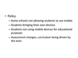 • Policy
– Some schools not allowing students to use mobile
– Students bringing their own devices
– Students not using mobile devices for educational
purposes
– Assessment changes, curriculum being driven by
the tests
 