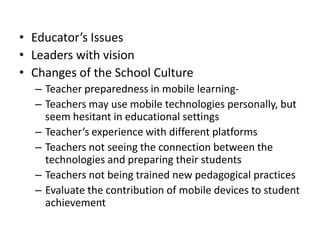 • Educator’s Issues
• Leaders with vision
• Changes of the School Culture
– Teacher preparedness in mobile learning-
– Teachers may use mobile technologies personally, but
seem hesitant in educational settings
– Teacher’s experience with different platforms
– Teachers not seeing the connection between the
technologies and preparing their students
– Teachers not being trained new pedagogical practices
– Evaluate the contribution of mobile devices to student
achievement
 