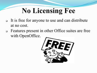 No Licensing Fee
 It is free for anyone to use and can distribute
at no cost.
 Features present in other Office suites are free
with OpenOffice.
 