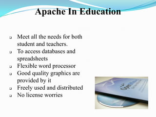 Apache In Education
 Meet all the needs for both
student and teachers.
 To access databases and
spreadsheets
 Flexible word processor
 Good quality graphics are
provided by it
 Freely used and distributed
 No license worries
 