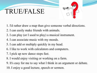 TRUE/FALSE
1. I'd rather draw a map than give someone verbal directions.
2. I can easily make friends with animals.
3. I can play (or I used to play) a musical instrument.
4. I can associate music with my moods.
5. I can add or multiply quickly in my head.
6. I like to work with calculators and computers.
7. I pick up new dance steps fast.
8. I would enjoy visiting or working on a farm.
9. It's easy for me to say what I think in an argument or debate.
10. I enjoy a good lecture, speech or sermon.
 