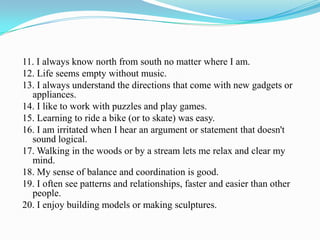 11. I always know north from south no matter where I am.
12. Life seems empty without music.
13. I always understand the directions that come with new gadgets or
appliances.
14. I like to work with puzzles and play games.
15. Learning to ride a bike (or to skate) was easy.
16. I am irritated when I hear an argument or statement that doesn't
sound logical.
17. Walking in the woods or by a stream lets me relax and clear my
mind.
18. My sense of balance and coordination is good.
19. I often see patterns and relationships, faster and easier than other
people.
20. I enjoy building models or making sculptures.
 