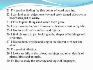 21. I'm good at finding the fine points of word meaning.
22. I can look at an object one way and see it turned sideways or
backwards just as easily.
23. I love to plant things and watch them grow.
24. I often connect a piece of music with some event in my life.
25. I like to work with numbers and figures.
26. I find pleasure in just looking at the shapes of buildings and
structures.
27. I like to hum, whistle and sing in the shower or when I'm
alone.
28. I'm good at athletics.
29. I look carefully at the colors, markings and other details of
plants, birds and animals.
30. I'd like to study the structure and logic of languages.
 