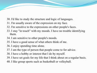 30. I'd like to study the structure and logic of languages.
31. I'm usually aware of the expression on my face.
32. I'm sensitive to the expressions on other people's faces.
33. I stay "in touch" with my moods. I have no trouble identifying
them.
34. I am sensitive to other people's moods.
35. I have a good sense of what others think of me.
36. I enjoy spending time alone.
37. I am the type of person that people come to for advice.
38. I have a hobby or interest that I do by myself.
39. I have set goals for my life that I think about on a regular basis.
40. I like group sports such as basketball or volleyball.
 