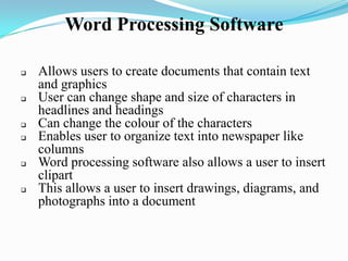 Word Processing Software
 Allows users to create documents that contain text
and graphics
 User can change shape and size of characters in
headlines and headings
 Can change the colour of the characters
 Enables user to organize text into newspaper like
columns
 Word processing software also allows a user to insert
clipart
 This allows a user to insert drawings, diagrams, and
photographs into a document
 