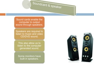 Sound cards enable the
computer to output
sound through speakers.
Speakers are required to
listen to music and video
CD/DVD sound.
This also allow us to
listen to the computer
generated sound.
Some monitors have
built in speakers.
 