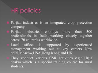  Parijat industries is an integrated crop protection 
company. 
 Parijat industries employs more than 300 
professionals in India working closely together 
across 70 countries worldwide. 
 Local offices is supported by experienced 
management working out at key centers New 
delhi,Moscow,USA,Hong Kong and UK 
 They conduct various CSR activities e.g.: Urjja 
chakra which is a special training course for rural 
students. 
 